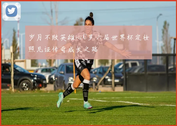 岁月不败英雄心C罗六届世界杯定妆照见证传奇成长之路