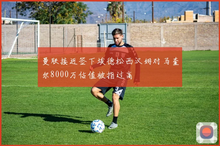 曼联接近签下埃德松西汉姆对马奎尔8000万估值被指过高