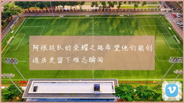 阿根廷队的荣耀之路希望他们能创造历史留下难忘瞬间