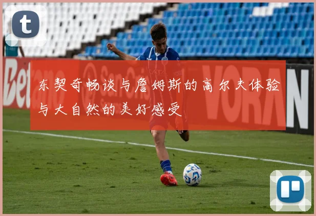 东契奇畅谈与詹姆斯的高尔夫体验与大自然的美好感受