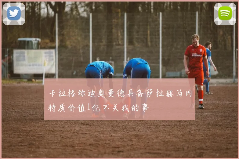 卡拉格称迪奥曼德具备萨拉赫马内特质价值1亿不关我的事