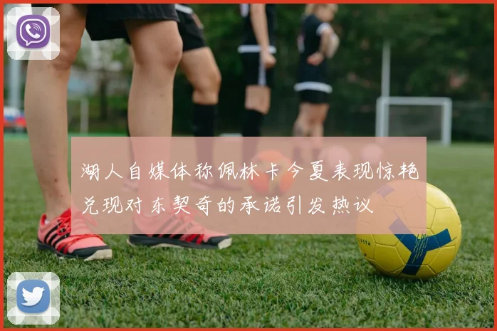 湖人自媒体称佩林卡今夏表现惊艳兑现对东契奇的承诺引发热议