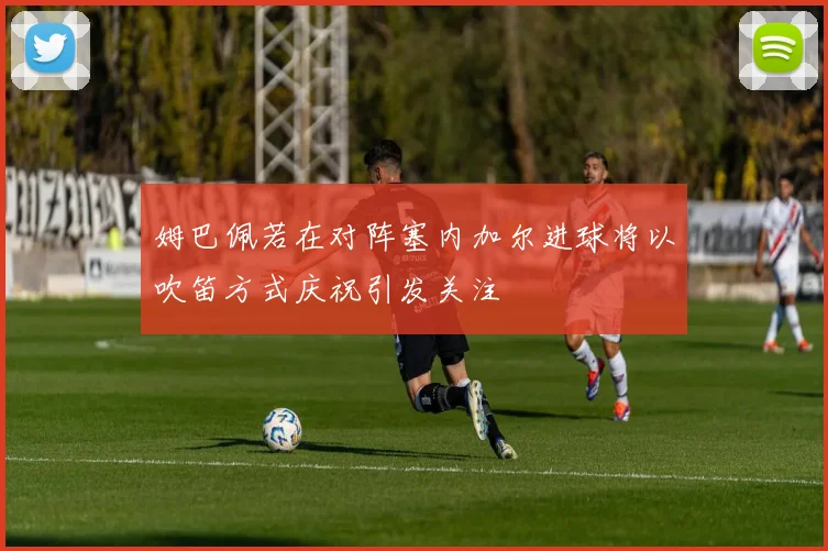 姆巴佩若在对阵塞内加尔进球将以吹笛方式庆祝引发关注