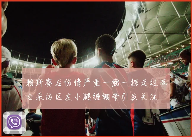 赖斯赛后伤情严重一瘸一拐走过混合采访区左小腿缠绷带引发关注