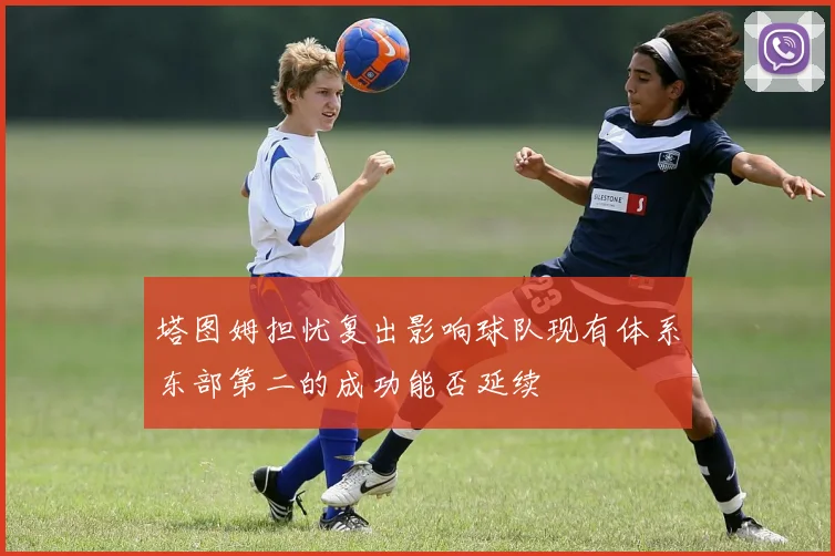 塔图姆担忧复出影响球队现有体系东部第二的成功能否延续