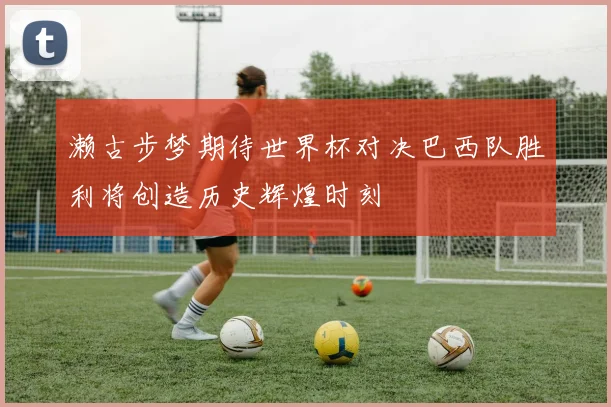 濑古步梦期待世界杯对决巴西队胜利将创造历史辉煌时刻