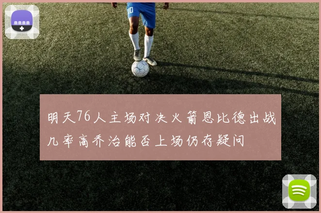 明天76人主场对决火箭恩比德出战几率高乔治能否上场仍存疑问