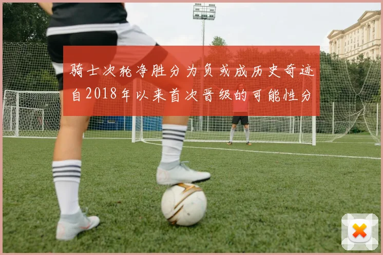 骑士次轮净胜分为负或成历史奇迹自2018年以来首次晋级的可能性分析