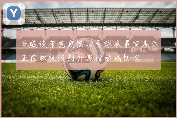 马威谈布克更换15号球衣事宜表示正在积极谈判并期待达成协议