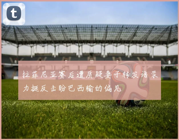 拉菲尼亚赛后遭质疑妻子转发语录力挺反击盼巴西输的偏见