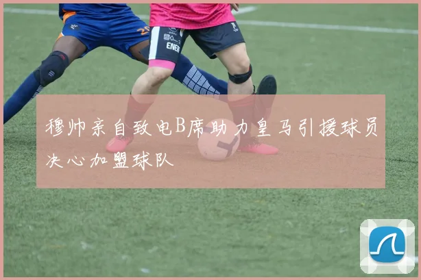 穆帅亲自致电B席助力皇马引援球员决心加盟球队