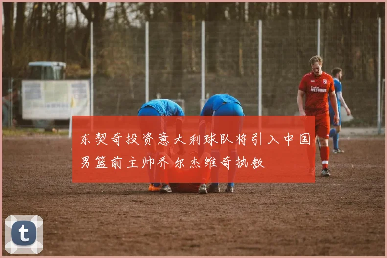 东契奇投资意大利球队将引入中国男篮前主帅乔尔杰维奇执教