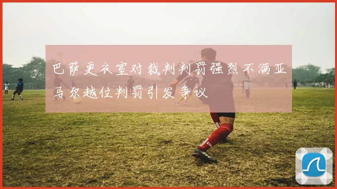 巴萨更衣室对裁判判罚强烈不满亚马尔越位判罚引发争议