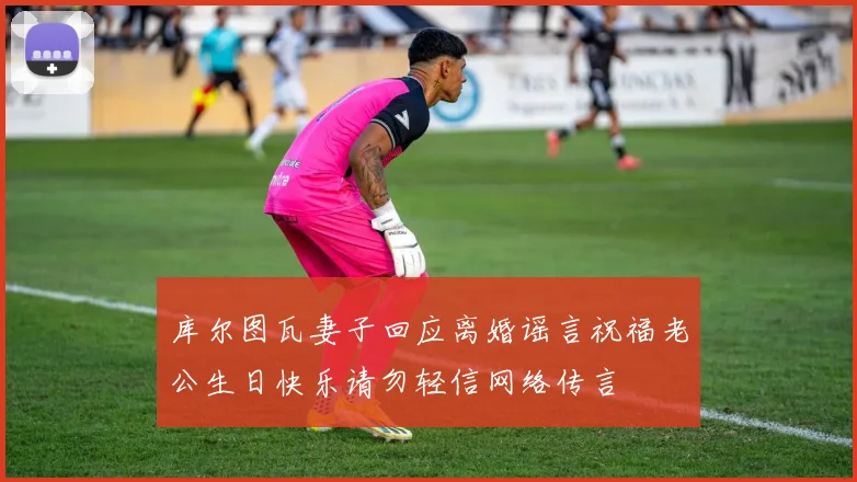 库尔图瓦妻子回应离婚谣言祝福老公生日快乐请勿轻信网络传言
