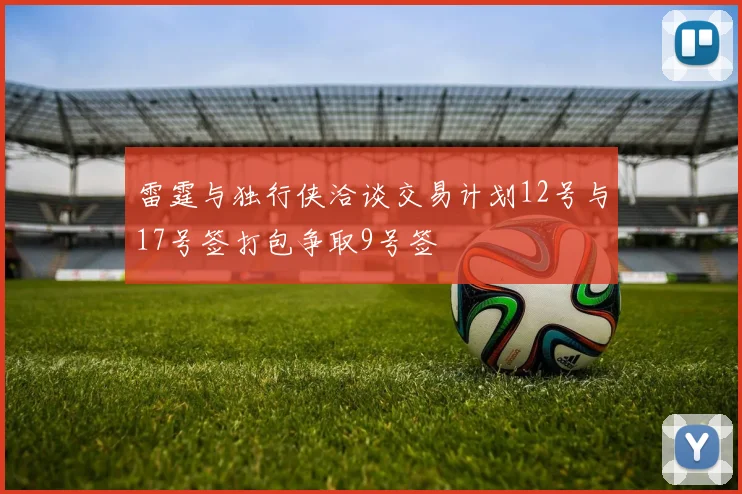 雷霆与独行侠洽谈交易计划12号与17号签打包争取9号签