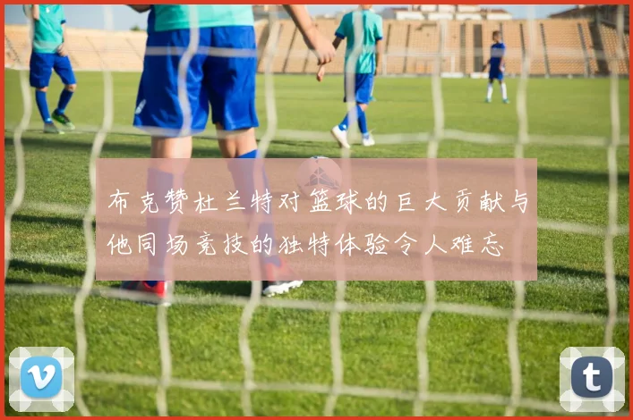 布克赞杜兰特对篮球的巨大贡献与他同场竞技的独特体验令人难忘