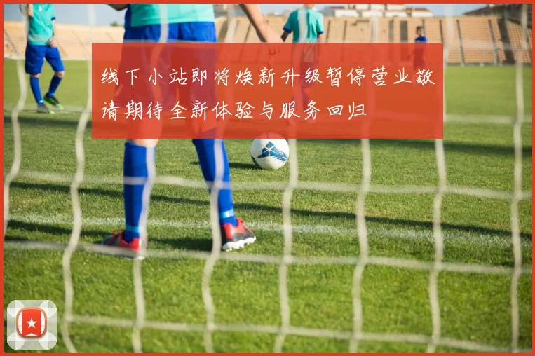 线下小站即将焕新升级暂停营业敬请期待全新体验与服务回归