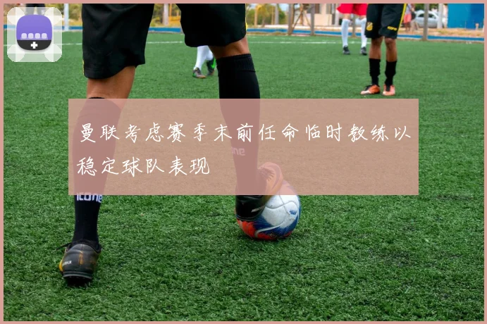 曼联考虑赛季末前任命临时教练以稳定球队表现