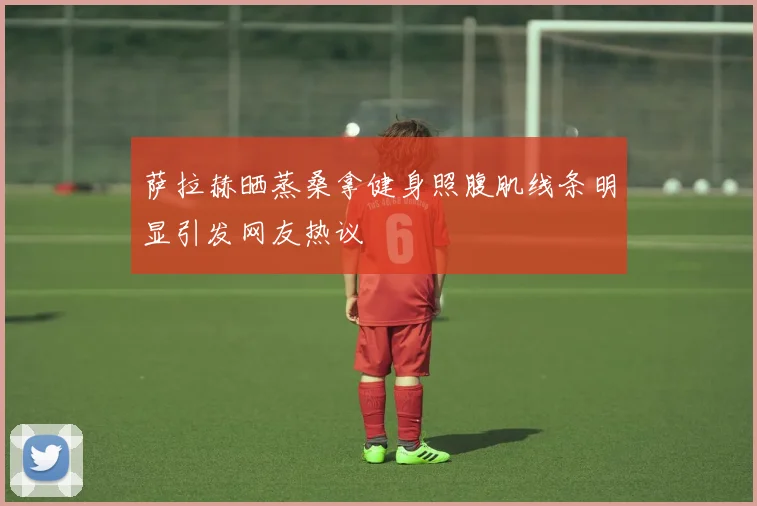 萨拉赫晒蒸桑拿健身照腹肌线条明显引发网友热议