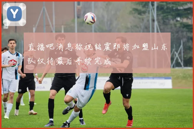 直播吧消息称祝铭震即将加盟山东队仅待最后手续完成
