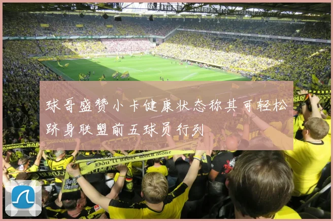 球哥盛赞小卡健康状态称其可轻松跻身联盟前五球员行列