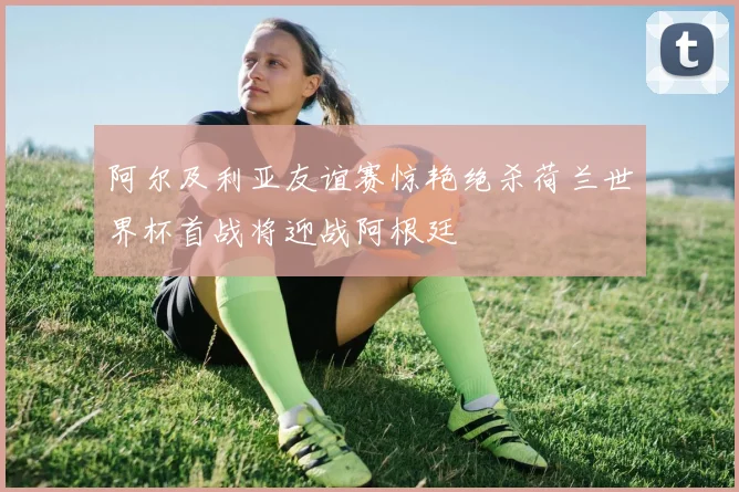 阿尔及利亚友谊赛惊艳绝杀荷兰世界杯首战将迎战阿根廷