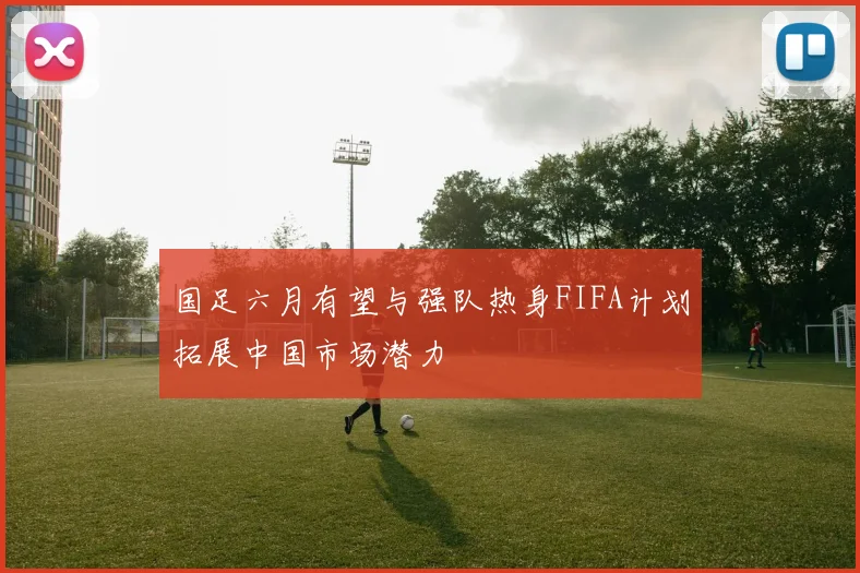 国足六月有望与强队热身FIFA计划拓展中国市场潜力