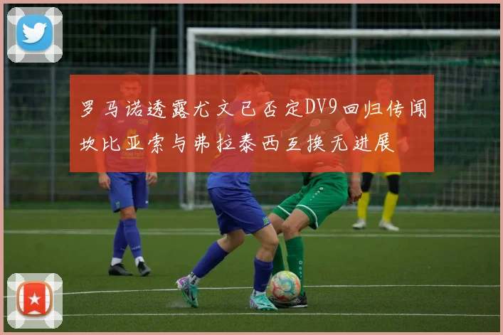 罗马诺透露尤文已否定DV9回归传闻坎比亚索与弗拉泰西互换无进展