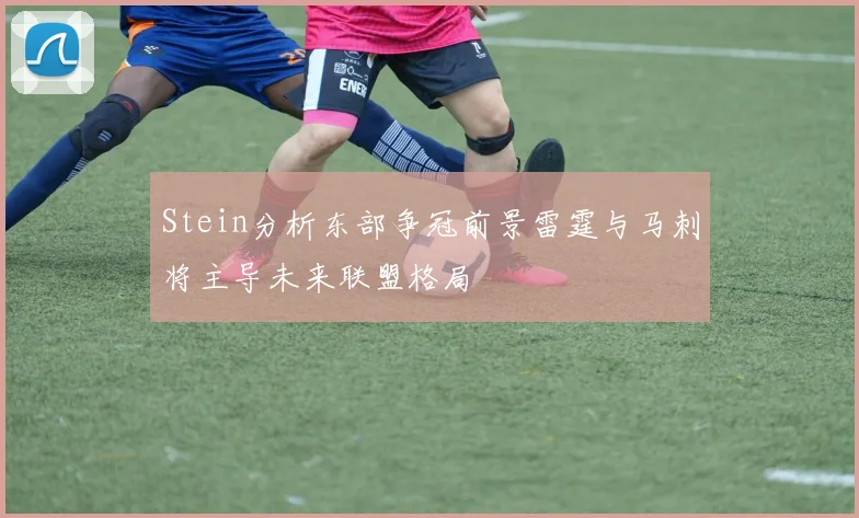 Stein分析东部争冠前景雷霆与马刺将主导未来联盟格局